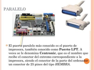 PARALELO




   El puerto paralelo más conocido es el puerto de
    impresora, también conocido como Puerto LPT. A
    veces se le denomina Centronic, que es el nombre que
    recibe el conector del extremo correspondiente a la
    impresora, siendo el conector de la parte del ordenador
    un conector de 25 pines del tipo HEMBRA.
 