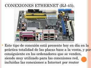 CONEXIONES ETHERNET (RJ-45).




   Este tipo de conexión está presente hoy en día en la
    práctica totalidad de las placas base a la venta, y por
    consiguiente en los ordenadores que se venden,
    siendo muy utilizado para las conexiones red,
    incluidas las conexiones a Internet por router
 
