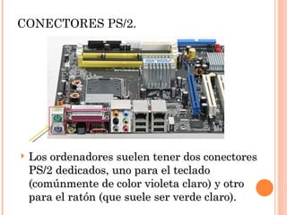 CONECTORES PS/2.




   Los ordenadores suelen tener dos conectores
    PS/2 dedicados, uno para el teclado
    (comúnmente de color violeta claro) y otro
    para el ratón (que suele ser verde claro).
 
