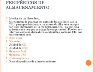 PERIFÉRICOS DE
ALMACENAMIENTO

   Interior de un disco duro.
   Se encargan de guardar los datos de los que hace uso la
    CPU, para que ésta pueda hacer uso de ellos una vez que
    han sido eliminados de la memoria principal, ya que ésta
    se borra cada vez que se apaga la computadora. Pueden ser
    internos, como un disco duro, o extraíbles, como un CD. Los
    más comunes son:
   Disco duro
   Disquete
   Unidad de CD
   Unidad de DVD
   Memoria flash
   Memoria USB
   Cinta magnética
   Otros dispositivos de almacenamiento:
 