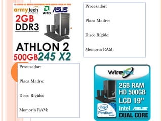 Procesador:


                Placa Madre:


                Disco Rígido:


                Memoria RAM:



Procesador:


Placa Madre:


Disco Rígido:


Memoria RAM:
 