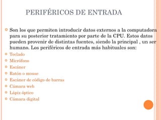 PERIFÉRICOS DE ENTRADA

   Son los que permiten introducir datos externos a la computadora
    para su posterior tratamiento por parte de la CPU. Estos datos
    pueden provenir de distintas fuentes, siendo la principal , un ser
    humano. Los periféricos de entrada más habituales son:
   Teclado
   Micrófono
   Escáner
   Ratón o mouse
   Escáner de código de barras
   Cámara web
   Lápiz óptico
   Cámara digital
 