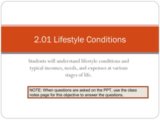 2.01 Lifestyle Conditions

Students will understand lifestyle conditions and
 typical incomes, needs, and expenses at various
                  stages of life.

NOTE: When questions are asked on the PPT, use the class
notes page for this objective to answer the questions.
 