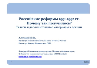 Российские реформы 1991-1992 гг.
         Почему так получилось?
    Тезисы и дополнительные материалы к лекции


     А.Илларионов,
     Институт экономического анализа, Москва, Россия
     Институт Катона, Вашингтон, США



     Лекторий Политехнического музея, Москва, 2 февраля 2011 г.
     © Институт экономического анализа, CATO Institute
     www.iea.ru, www.cato.org

1                                                                 © ИЭА
 