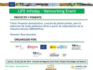 LIFE Infoday - Networking Event
LIFE Infoday - Networking Event
PROYECTO Y PONENTE:
Título: Proyecto demostrativo, a escala de planta pioloto, para la
obtención de ácido poliláctico (PLA) a partir de subproductos de la
industria del pan (BREAD4PLA)
Ponente: Rosa González
ORGANIZADO POR:
Jueves, 10 de julio de 2014 - Escuela de Negocios Lluís Vives, Parque Tecnológico de Paterna
 