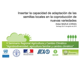 Insertar la capacidad de adaptación de las semillas locales en la coproducción de nuevas variedades 
Didier BAZILE (CIRAD) 
Santiago 20-21 de agosto de 2014  