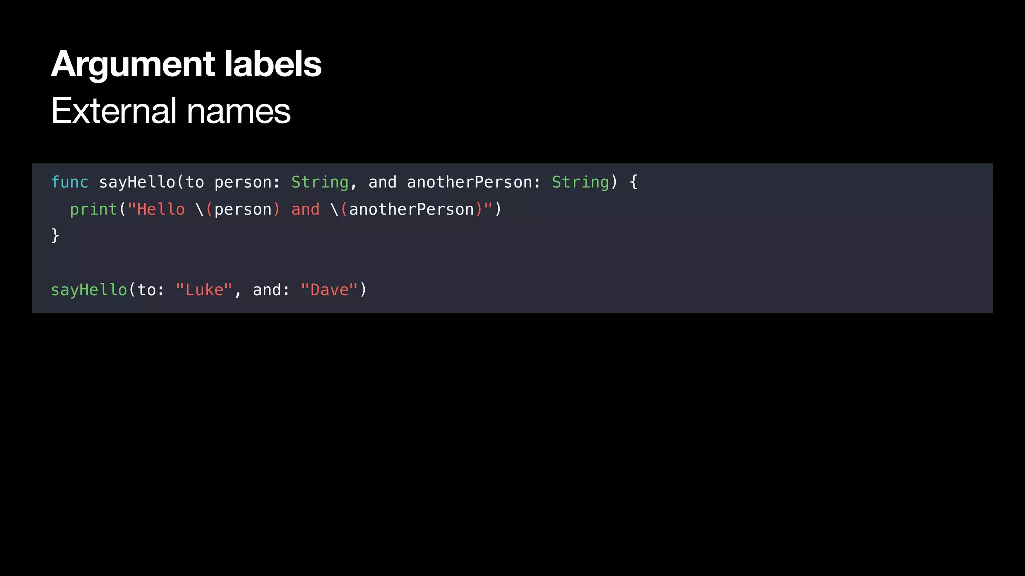 External names
Argument labels
func sayHello(to person: String, and anotherPerson: String) {
print("Hello (person) and (anotherPerson)")
}
sayHello(to: "Luke", and: "Dave")
 