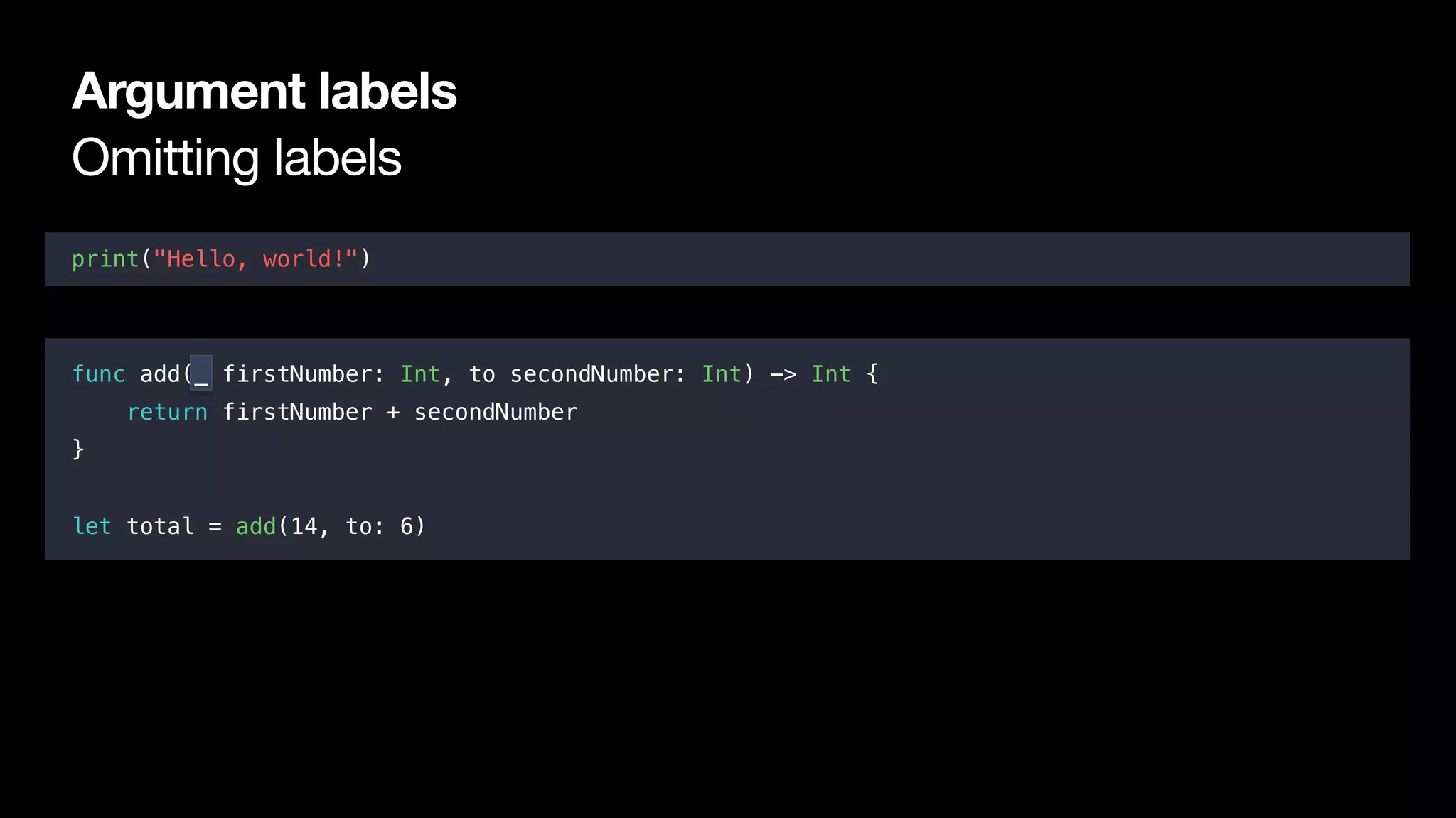Omitting labels
Argument labels
print("Hello, world!")
func add(_ firstNumber: Int, to secondNumber: Int) -> Int {
return firstNumber + secondNumber
}
let total = add(14, to: 6)
 
