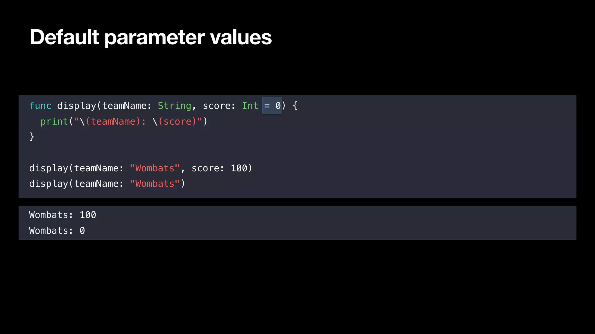 Default parameter values
func display(teamName: String, score: Int = 0) {
print("(teamName): (score)")
}
display(teamName: "Wombats", score: 100)
display(teamName: "Wombats")
Wombats: 100
Wombats: 0
 