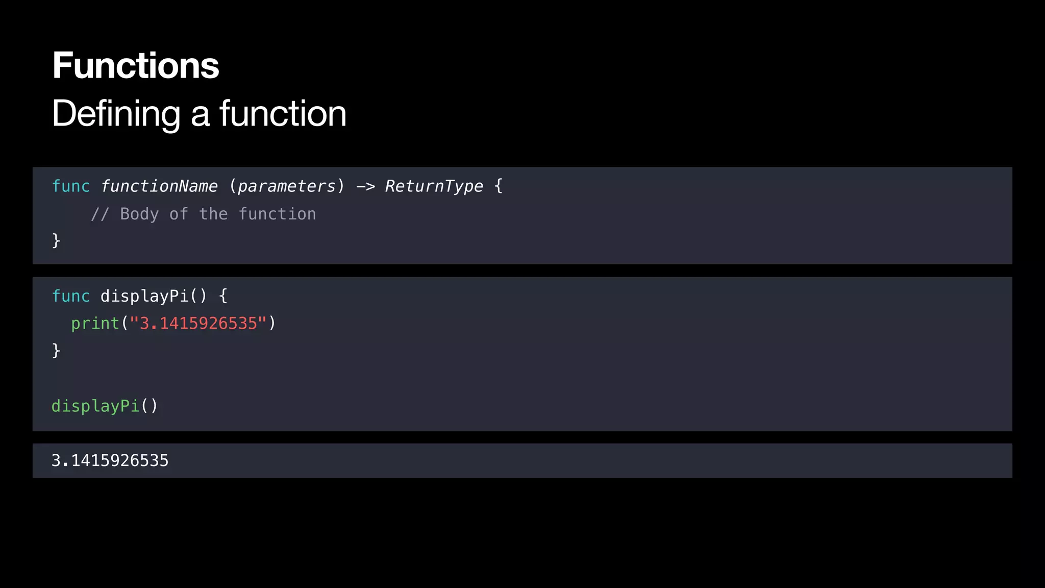 Defining a function
Functions
func functionName (parameters) -> ReturnType {
// Body of the function
}
func displayPi() {
print("3.1415926535")
}
displayPi()
3.1415926535
 