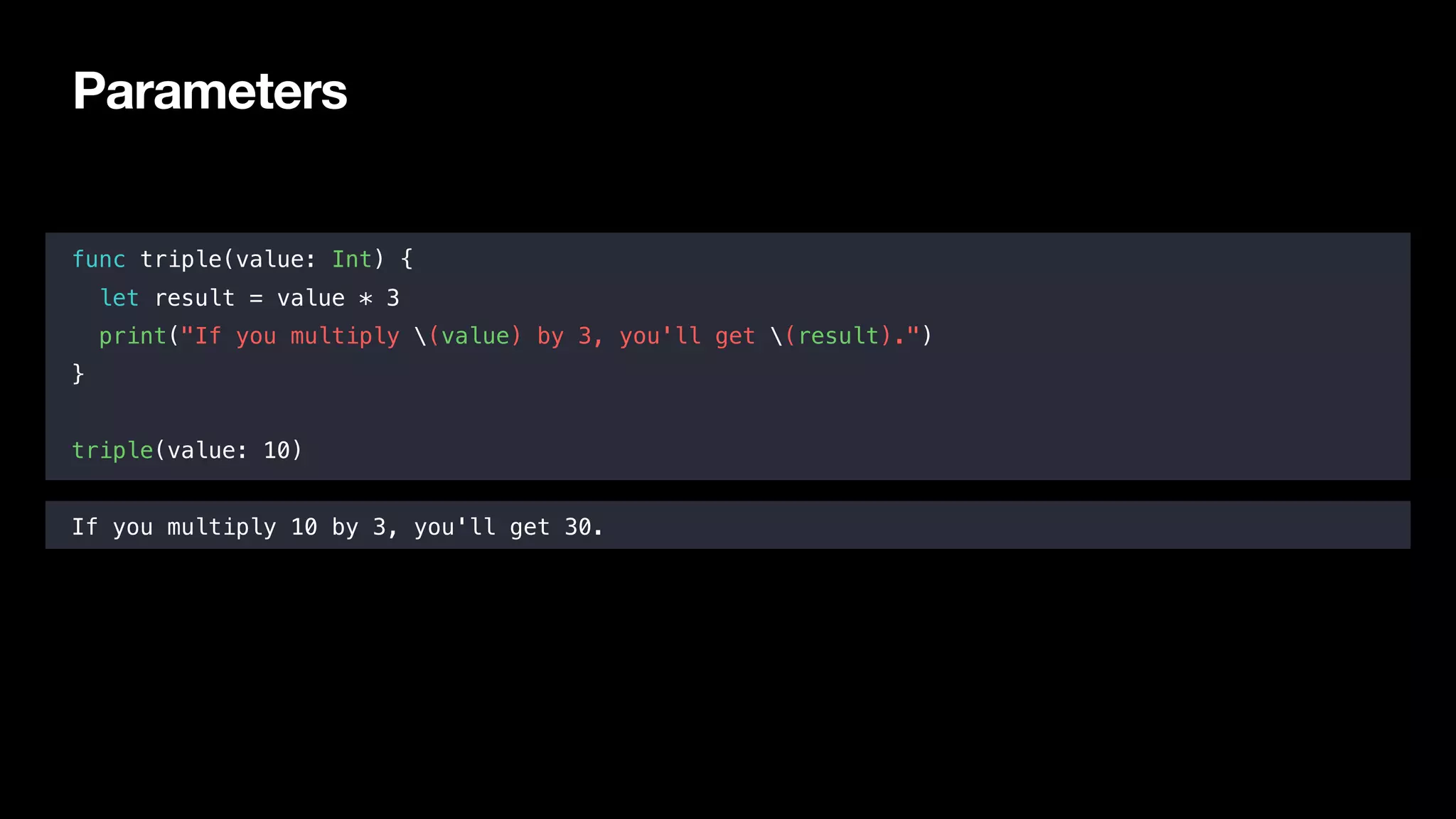 Parameters
func triple(value: Int) {
let result = value * 3
print("If you multiply (value) by 3, you'll get (result).")
}
triple(value: 10)
If you multiply 10 by 3, you'll get 30.
 