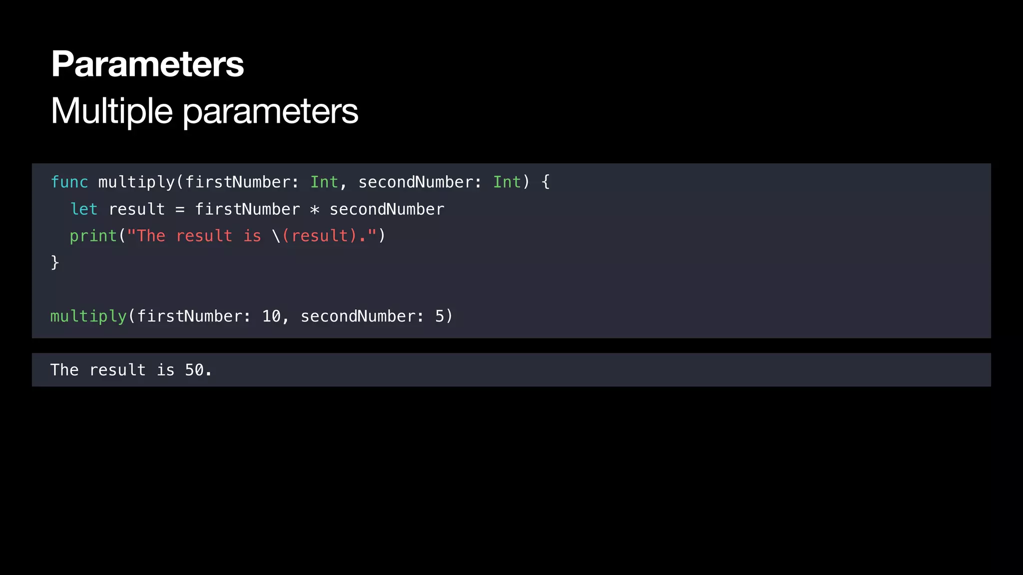 Multiple parameters
Parameters
func multiply(firstNumber: Int, secondNumber: Int) {
let result = firstNumber * secondNumber
print("The result is (result).")
}
multiply(firstNumber: 10, secondNumber: 5)
The result is 50.
 