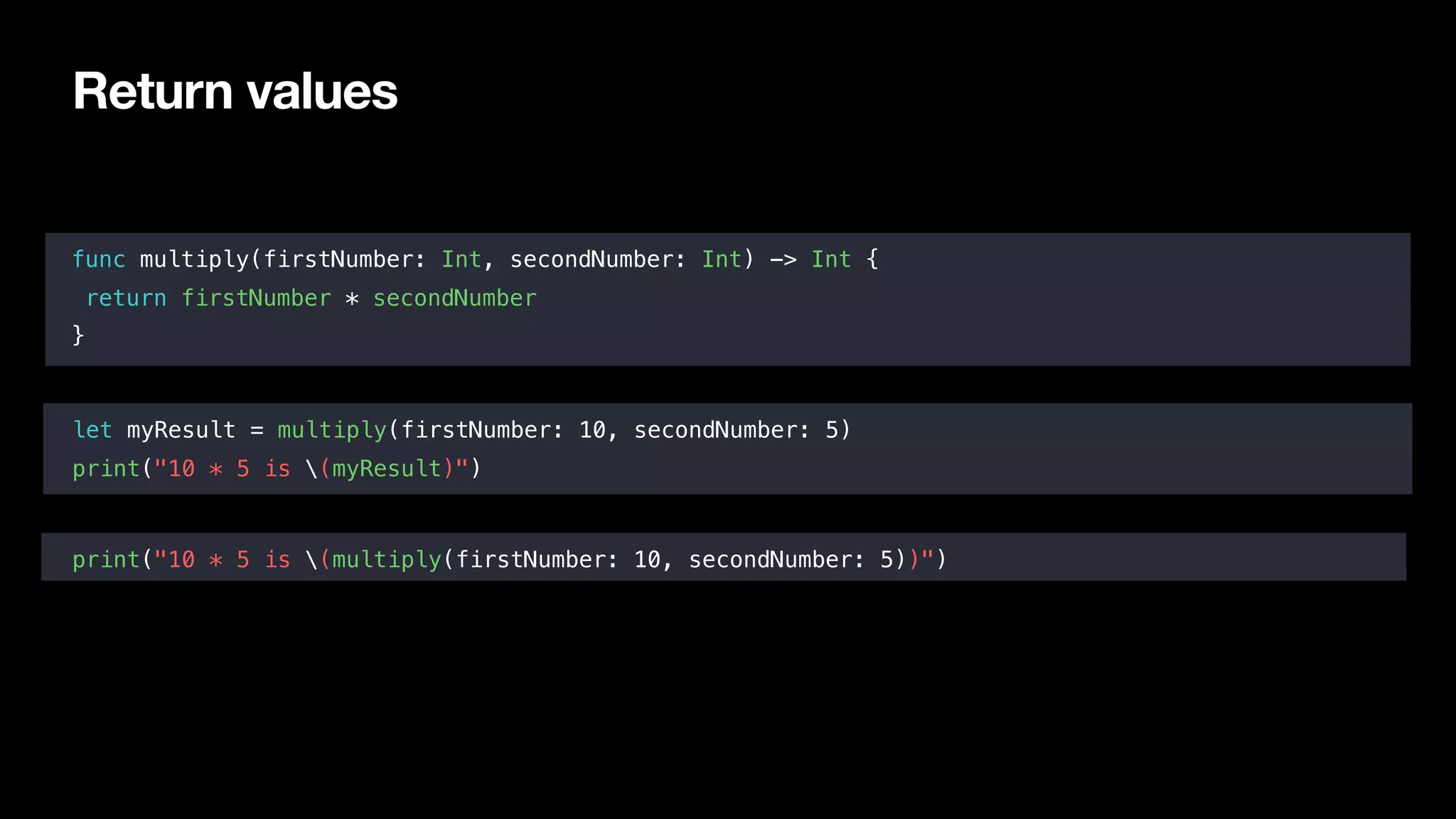Return values
func multiply(firstNumber: Int, secondNumber: Int) -> Int {
return firstNumber * secondNumber
}
let myResult = multiply(firstNumber: 10, secondNumber: 5)
print("10 * 5 is (myResult)")
print("10 * 5 is (multiply(firstNumber: 10, secondNumber: 5))")
 
