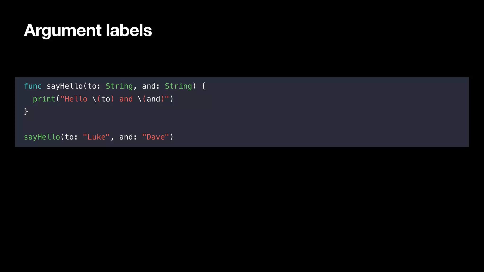 Argument labels
func sayHello(to: String, and: String) {
print("Hello (to) and (and)")
}
sayHello(to: "Luke", and: "Dave")
 