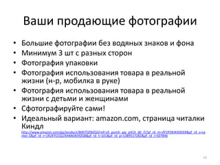 Ваши продающие фотографии
• Большие фотографии без водяных знаков и фона
• Минимум 3 шт с разных сторон
• Фотография упаковки
• Фотография использования товара в реальной
  жизни (н-р, мобилка в руке)
• Фотография использования товара в реальной
  жизни с детьми и женщинами
• Сфотографируйте сами!
• Идеальный вариант: amazon.com, страница читалки
  Киндл
    http://www.amazon.com/gp/product/B007OZNZG0/ref=s9_psimh_gw_p424_d0_i5?pf_rd_m=ATVPDKIKX0DER&pf_rd_s=ce
    nter-2&pf_rd_r=1R2KTCCQJ2XAM6WJ9ZG8&pf_rd_t=101&pf_rd_p=1389517282&pf_rd_i=507846




                                                                                                         12
 