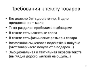 Требования к тексту товаров
• Его должно быть достаточно. В одно
  предложение – мало
• Текст разделен пробелами и абзацами
• В тексте есть ключевые слова
• В тексте есть физические размеры товара
• Возможная смысловая подсказка к покупке
  (этот товар часто покупают в подарок…)
• Эмоциональная и тактильная окраска текста
  (выглядит дорого, мягкий на ощупь…)

                                              13
 