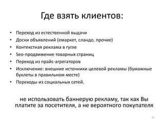 Где взять клиентов:
• Переход из естественной выдачи
• Доски объявлений (емаркет, сландо, прочие)
• Контекстная реклама в гугле
• Seo-продвижение товарных страниц
• Переход из прайс-агрегаторов
• Исключение: внешние источники целевой рекламы (бумажные
  буклеты в правильном месте)
• Переходы из социальных сетей.


     не использовать баннерую рекламу, так как Вы
    платите за посетителя, а не вероятного покупателя
                                                        16
 