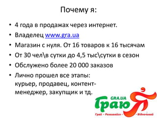 Почему я:
•   4 года в продажах через интернет.
•   Владелец www.gra.ua
•   Магазин с нуля. От 16 товаров к 16 тысячам
•   От 30 челв сутки до 4,5 тыссутки в сезон
•   Обслужено более 20 000 заказов
•   Лично прошел все этапы:
    курьер, продавец, контент-
    менеджер, закупщик и тд.

                                                 2
 