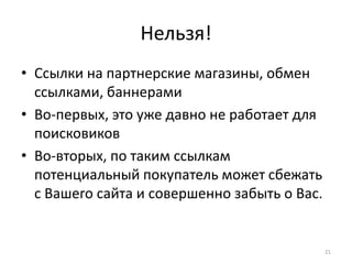 Нельзя!
• Ссылки на партнерские магазины, обмен
  ссылками, баннерами
• Во-первых, это уже давно не работает для
  поисковиков
• Во-вторых, по таким ссылкам
  потенциальный покупатель может сбежать
  с Вашего сайта и совершенно забыть о Вас.


                                              21
 