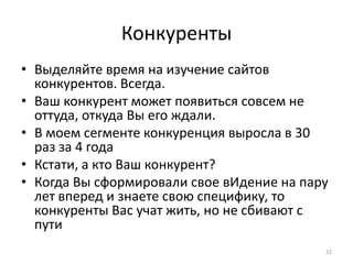 Конкуренты
• Выделяйте время на изучение сайтов
  конкурентов. Всегда.
• Ваш конкурент может появиться совсем не
  оттуда, откуда Вы его ждали.
• В моем сегменте конкуренция выросла в 30
  раз за 4 года
• Кстати, а кто Ваш конкурент?
• Когда Вы сформировали свое вИдение на пару
  лет вперед и знаете свою специфику, то
  конкуренты Вас учат жить, но не сбивают с
  пути
                                           22
 