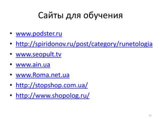 Сайты для обучения
•   www.podster.ru
•   http://spiridonov.ru/post/category/runetologia
•   www.seopult.tv
•   www.ain.ua
•   www.Roma.net.ua
•   http://stopshop.com.ua/
•   http://www.shopolog.ru/

                                                23
 