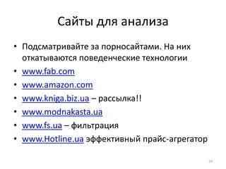 Сайты для анализа
• Подсматривайте за порносайтами. На них
  откатываются поведенческие технологии
• www.fab.com
• www.amazon.com
• www.kniga.biz.ua – рассылка!!
• www.modnakasta.ua
• www.fs.ua – фильтрация
• www.Hotline.ua эффективный прайс-агрегатор

                                               24
 