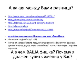 А какая между Вами разница?
•   http://www.sokol.ua/dacha-sad-ogorod/c110581/
•   http://abo.ua/televizory-i-aksessuary/
•   http://fotomag.com.ua/board_games/index.html
•   http://allo.ua/mebel/
•   http://fotos.ua/berghoff/zeno-6pr-8500015.html

• менеджер игра купить - Интернет магазин обуви Сlasno
• clasno.com.ua/products/21852
• Интернет магазин Clasno предлагает широкий выбор обуви, одежды,
  сумок и многое другое. Игра "Менеджер". Настольные игры: , Играйка
  - артикул:
      А в чем ВАША фишка? Почему я
       должен купить именно у Вас?                                 5
 