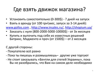 Где взять движок магазина?
• Установить самостоятельно (0-300$) - ? дней на запуск
• Взять в аренду (от 100 грнмес, запуск за 3-14 дней):
www.gollos.com , http://www.insales.ru/, http://shopium.ua/
• Заказать с нуля (800-2000-5000-10000$) - от 3х месяцев
• Купить и выточить под себя из известных решений
  Битрикс, Мадженто и проч (от 1500$) – от 2 месяцев

С другой стороны:
- Покупателю всё равно
- Пока ты пишешь и размышляешь– другие уже торгуют
- Не стоит заказывать «Бентли для степей Украины», пока
   Вы не разобрались, что Вам на самом деле необходимо

                                                              6
 