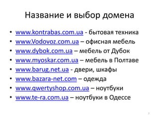 Название и выбор домена
•   www.kontrabas.com.ua - бытовая техника
•   www.Vodovoz.com.ua – офисная мебель
•   www.dybok.com.ua – мебель от Дубок
•   www.myoskar.com.ua – мебель в Полтаве
•   www.barug.net.ua - двери, шкафы
•   www.bazara-net.com – одежда
•   www.qwertyshop.com.ua – ноутбуки
•   www.te-ra.com.ua – ноутбуки в Одессе

                                             7
 