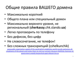 Общие правила ВАШЕГО домена
• Максимально короткий
• Общего плана или специальный домен
• Максимально верхнего уровня, не
  региональный (cherkassy.chk.slando.ua)
• Легко проговорить по телефону
• Без дефисов, без цифр
• Не словосочетание, не телефон!
• Без сложных транскрипций (cshelkunchik)
   www.public-organization-capital-of-the-world.which-establishes-world-records-welcomes-all-
 inhabitants.of-the-planet-and-invites-them-to-visit-our-ancient-city.yours-faithfully-chairman-of-
                       government-anatolij-kosjanchuk.epak.infocom.lviv.ua
                                                                                                 8
 