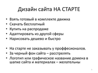 Дизайн сайта НА СТАРТЕ
•   Взять готовый в комплекте движка
•   Скачать бесплатный
•   Купить на распродаже
•   Адаптировать из другой сферы
•   Нарисовать дешево и быстро

• На старте не заказывать у проффесионалов.
• За черный фон сайта – расстрелять
• Логотип или графическое название домена в
  шапке сайта и материалах – желательны
                                              9
 