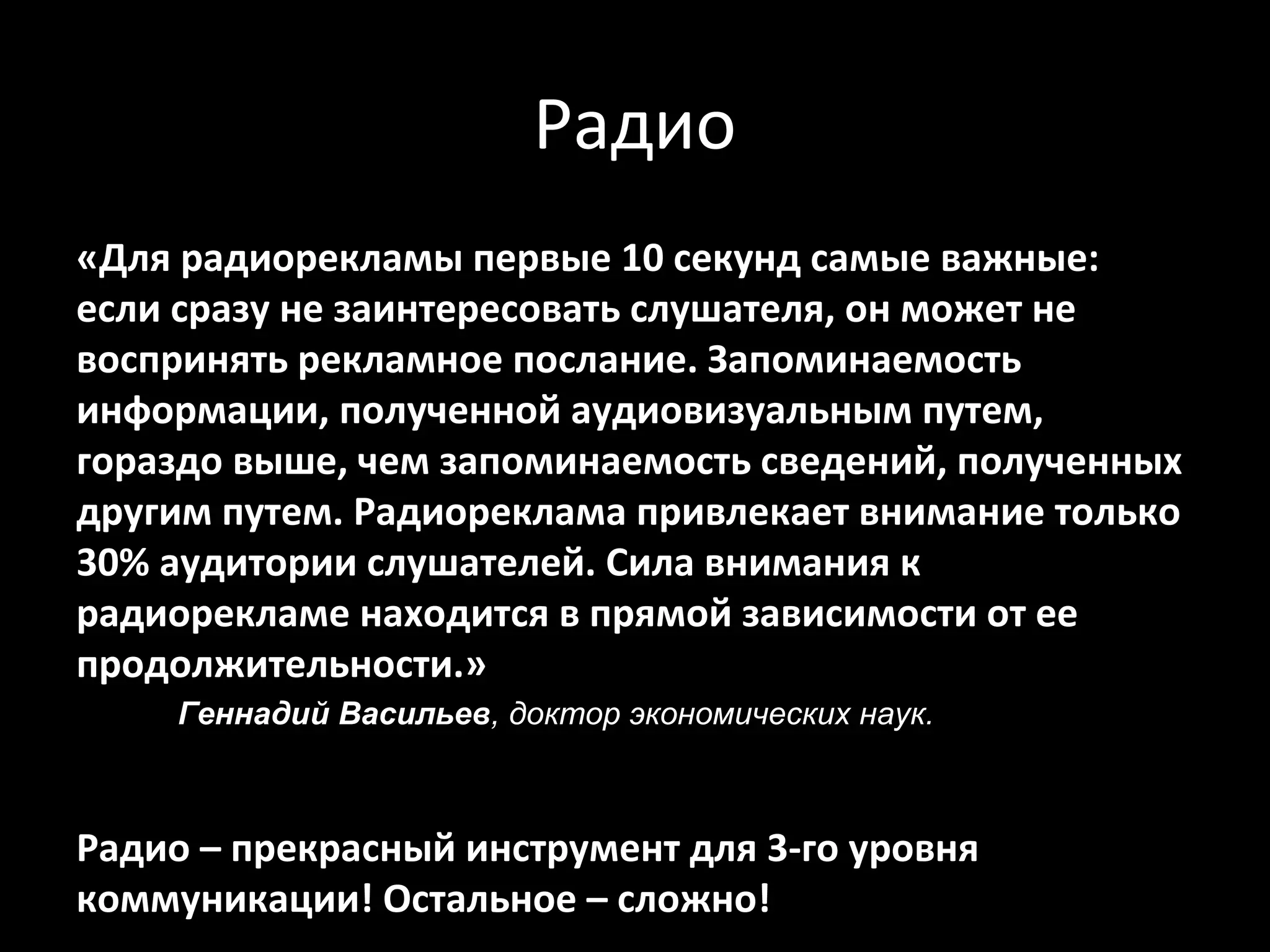 Радио
«Для радиорекламы первые 10 секунд самые важные:
если сразу не заинтересовать слушателя, он может не
воспринять рекламное послание. Запоминаемость
информации, полученной аудиовизуальным путем,
гораздо выше, чем запоминаемость сведений, полученных
другим путем. Радиореклама привлекает внимание только
30% аудитории слушателей. Сила внимания к
радиорекламе находится в прямой зависимости от ее
продолжительности.»
     Геннадий Bacильeв, доктор экономических наук.



Радио – прекрасный инструмент для 3-го уровня
коммуникации! Остальное – сложно!
 