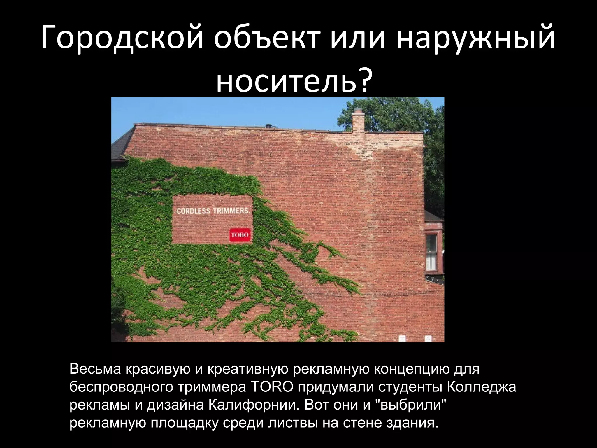 Городской объект или наружный
          носитель?




 Весьма красивую и креативную рекламную концепцию для
 беспроводного триммера TORO придумали студенты Колледжа
 рекламы и дизайна Калифорнии. Вот они и "выбрили"
 рекламную площадку среди листвы на стене здания.
 