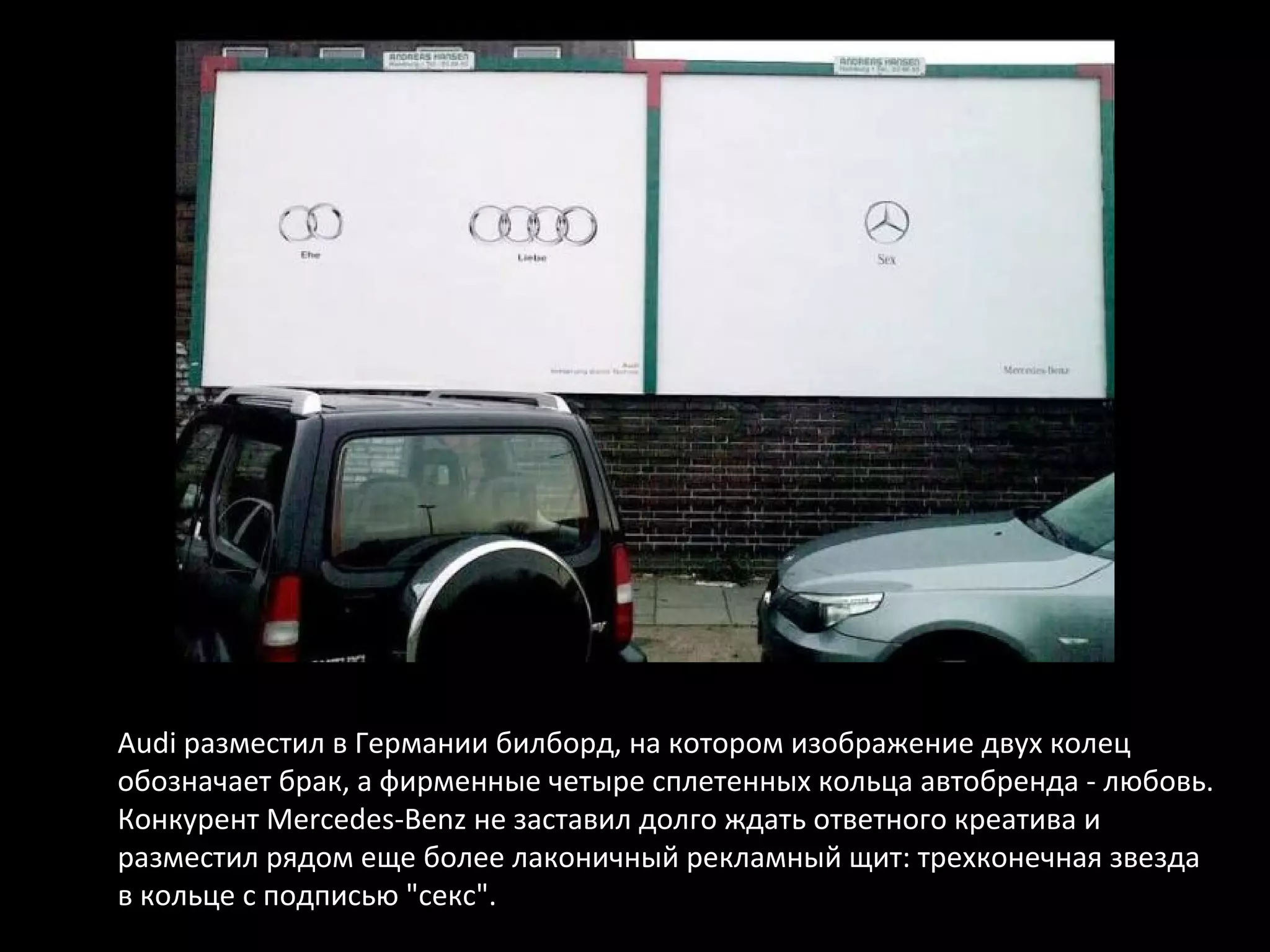 Audi разместил в Германии билборд, на котором изображение двух колец
обозначает брак, а фирменные четыре сплетенных кольца автобренда - любовь.
Конкурент Mercedes-Benz не заставил долго ждать ответного креатива и
разместил рядом еще более лаконичный рекламный щит: трехконечная звезда
в кольце с подписью "секс".
 