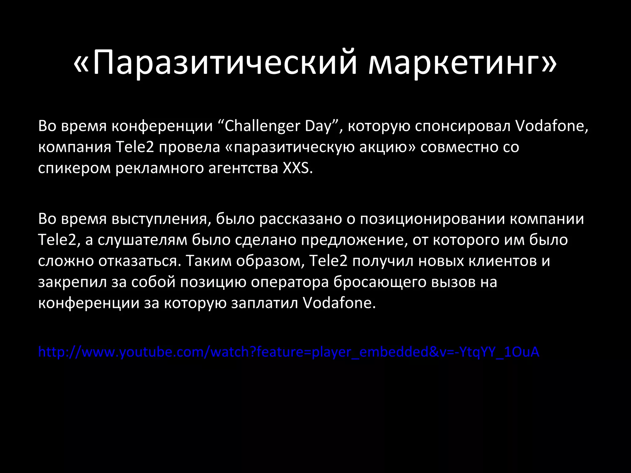 «Паразитический маркетинг»
Во время конференции “Challenger Day”, которую спонсировал Vodafone,
компания Tele2 провела «паразитическую акцию» совместно со
спикером рекламного агентства XXS.

Во время выступления, было рассказано о позиционировании компании
Tele2, а слушателям было сделано предложение, от которого им было
сложно отказаться. Таким образом, Tele2 получил новых клиентов и
закрепил за собой позицию оператора бросающего вызов на
конференции за которую заплатил Vodafone.

http://www.youtube.com/watch?feature=player_embedded&v=-YtqYY_1OuA
 