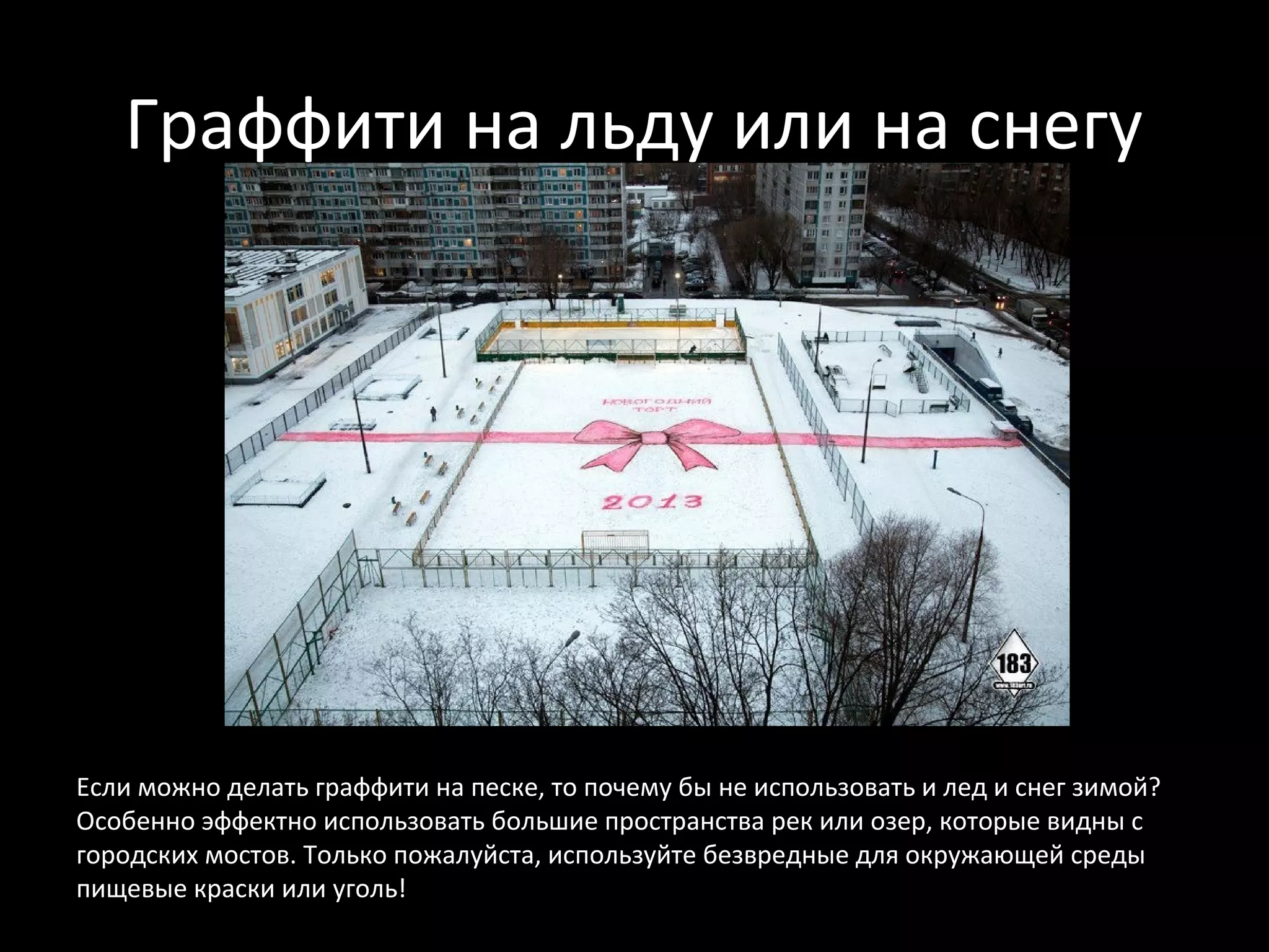 Граффити на льду или на снегу




Если можно делать граффити на песке, то почему бы не использовать и лед и снег зимой?
Особенно эффектно использовать большие пространства рек или озер, которые видны с
городских мостов. Только пожалуйста, используйте безвредные для окружающей среды
пищевые краски или уголь!
 