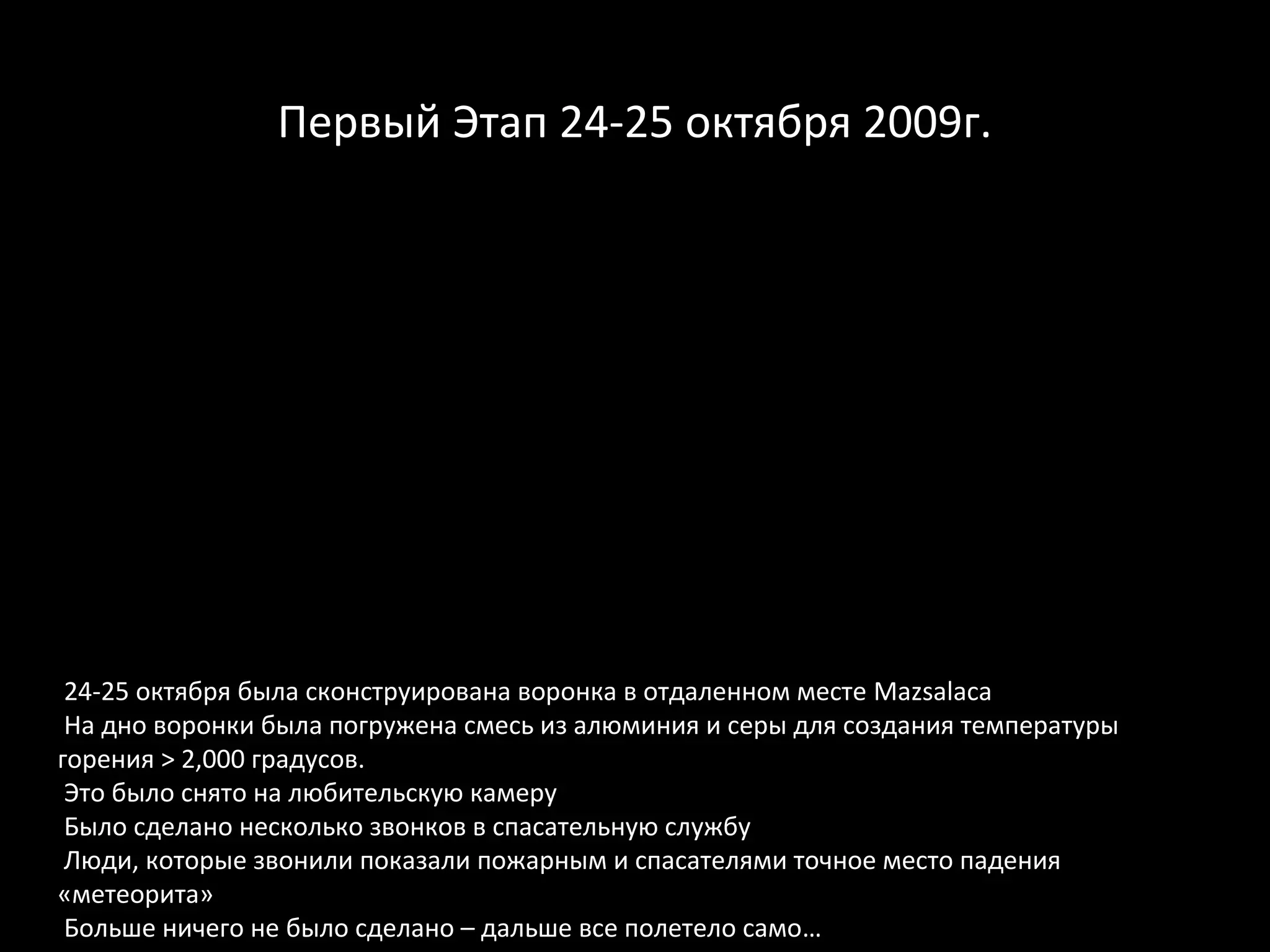 Первый Этап 24-25 октября 2009г.




 24-25 октября была сконструирована воронка в отдаленном месте Mazsalaca
 На дно воронки была погружена смесь из алюминия и серы для создания температуры
горения > 2,000 градусов.
 Это было снято на любительскую камеру
 Было сделано несколько звонков в спасательную службу
 Люди, которые звонили показали пожарным и спасателями точное место падения
«метеорита»
 Больше ничего не было сделано – дальше все полетело само…
 