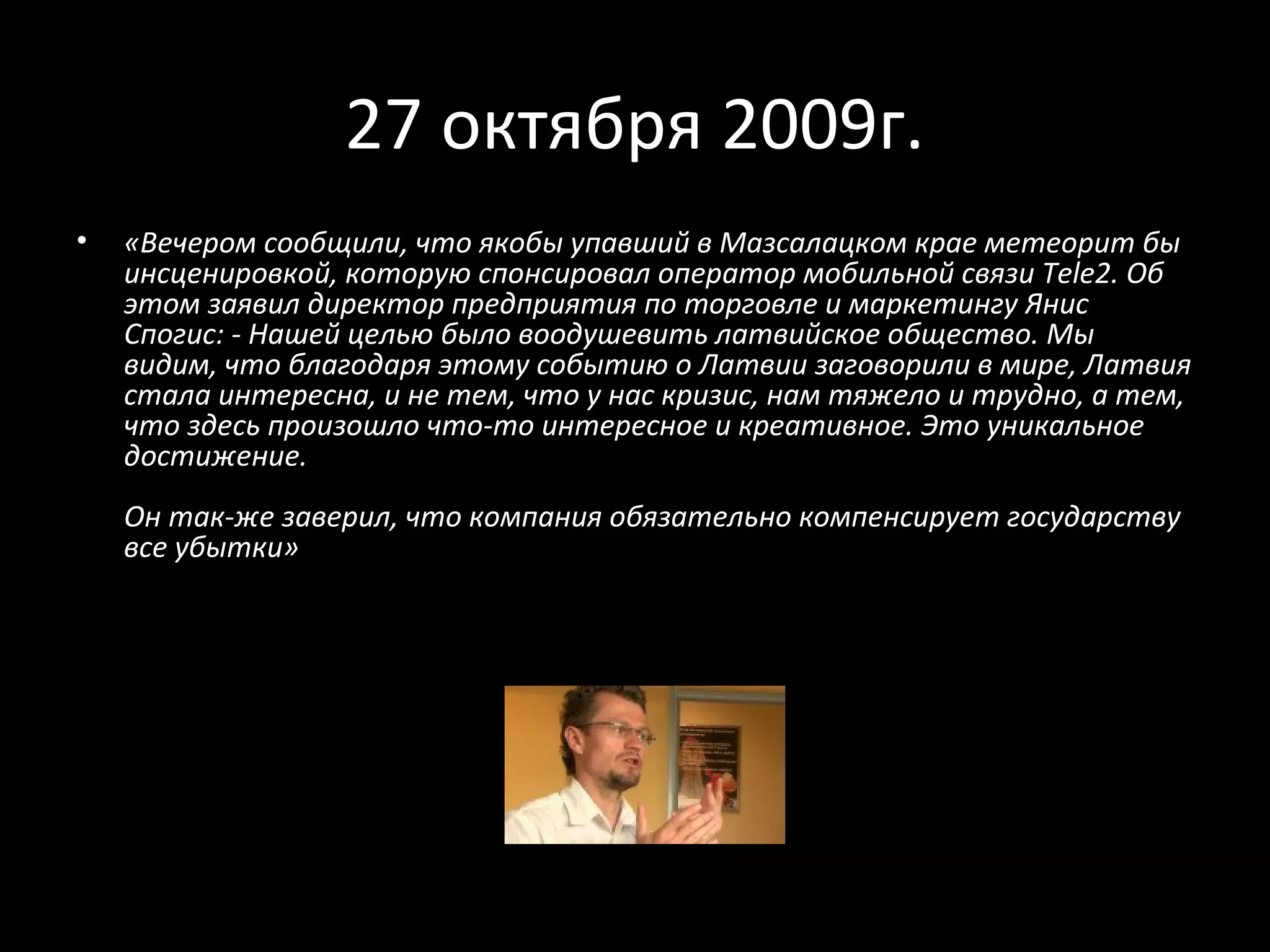 27 октября 2009г.
•   «Вечером сообщили, что якобы упавший в Мазсалацком крае метеорит бы
    инсценировкой, которую спонсировал оператор мобильной связи Tele2. Об
    этом заявил директор предприятия по торговле и маркетингу Янис
    Спогис: - Нашей целью было воодушевить латвийское общество. Мы
    видим, что благодаря этому событию о Латвии заговорили в мире, Латвия
    стала интересна, и не тем, что у нас кризис, нам тяжело и трудно, а тем,
    что здесь произошло что-то интересное и креативное. Это уникальное
    достижение.
    Он так-же заверил, что компания обязательно компенсирует государству
    все убытки»
 
