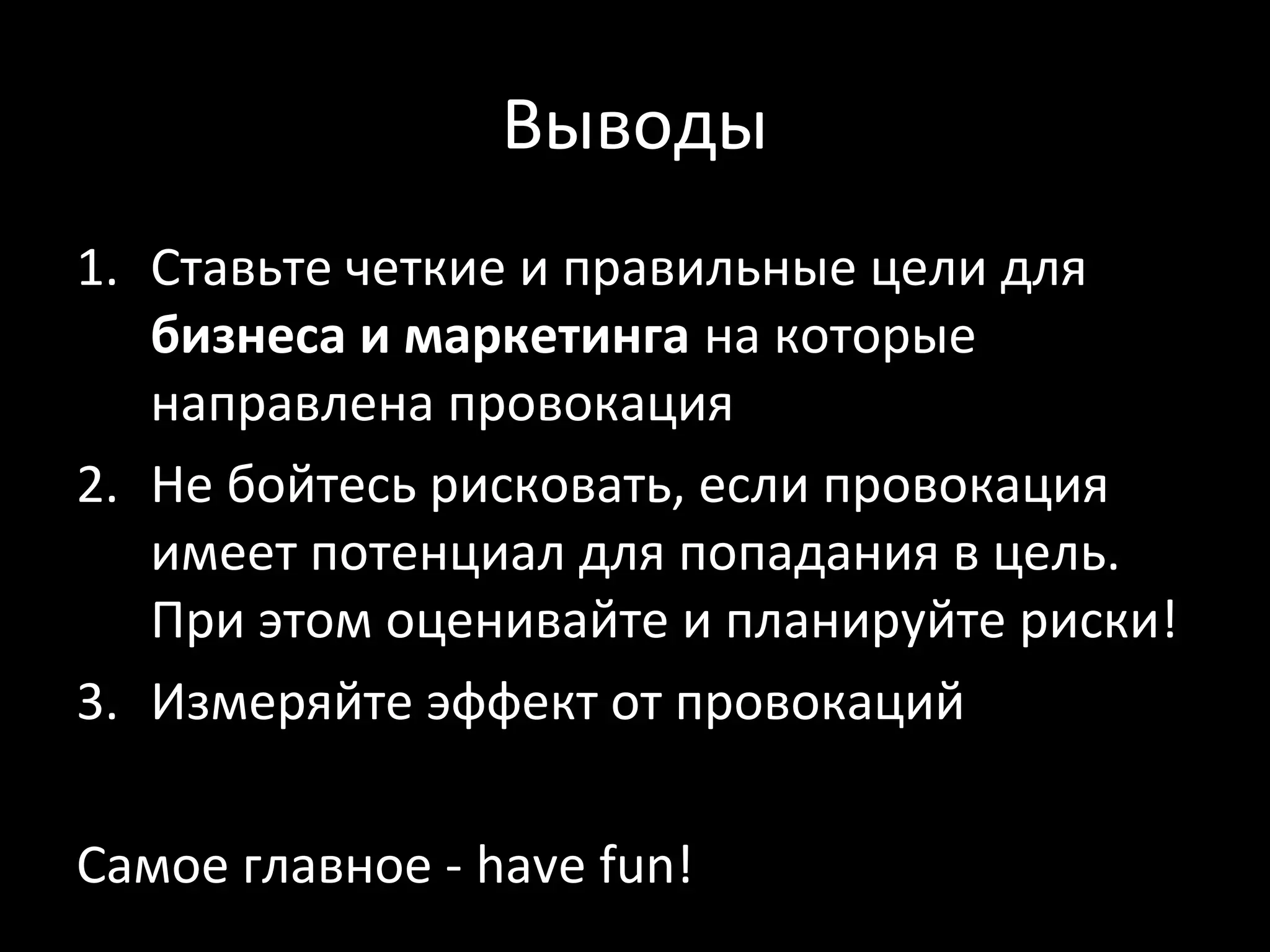 Выводы
1. Ставьте четкие и правильные цели для
   бизнеса и маркетинга на которые
   направлена провокация
2. Не бойтесь рисковать, если провокация
   имеет потенциал для попадания в цель.
   При этом оценивайте и планируйте риски!
3. Измеряйте эффект от провокаций

Самое главное - have fun!
 