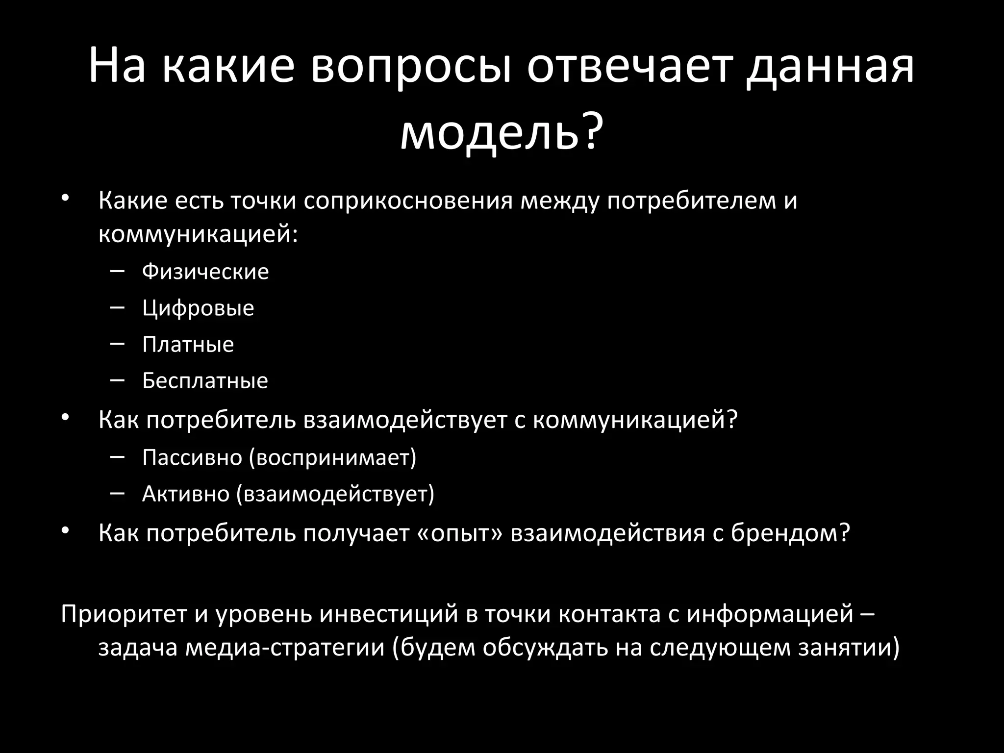 На какие вопросы отвечает данная
                модель?
•   Какие есть точки соприкосновения между потребителем и
    коммуникацией:
    –   Физические
    –   Цифровые
    –   Платные
    –   Бесплатные
•   Как потребитель взаимодействует с коммуникацией?
    – Пассивно (воспринимает)
    – Активно (взаимодействует)
•   Как потребитель получает «опыт» взаимодействия с брендом?

Приоритет и уровень инвестиций в точки контакта с информацией –
  задача медиа-стратегии (будем обсуждать на следующем занятии)
 