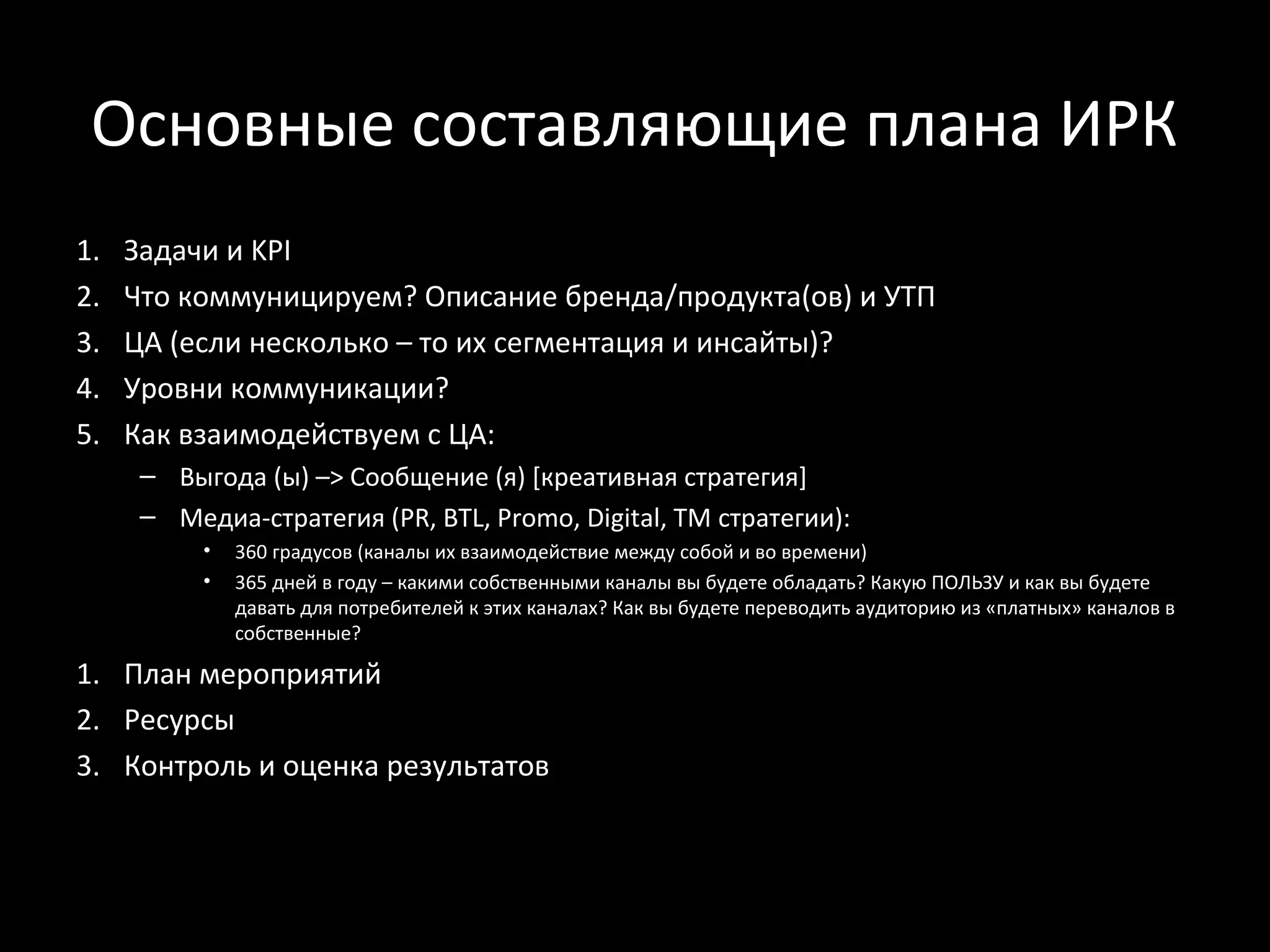 Основные составляющие плана ИРК
1.   Задачи и KPI
2.   Что коммуницируем? Описание бренда/продукта(ов) и УТП
3.   ЦА (если несколько – то их сегментация и инсайты)?
4.   Уровни коммуникации?
5.   Как взаимодействуем с ЦА:
      – Выгода (ы) –> Сообщение (я) [креативная стратегия]
      – Медиа-стратегия (PR, BTL, Promo, Digital, TM стратегии):
           •   360 градусов (каналы их взаимодействие между собой и во времени)
           •   365 дней в году – какими собственными каналы вы будете обладать? Какую ПОЛЬЗУ и как вы будете
               давать для потребителей к этих каналах? Как вы будете переводить аудиторию из «платных» каналов в
               собственные?

1. План мероприятий
2. Ресурсы
3. Контроль и оценка результатов
 