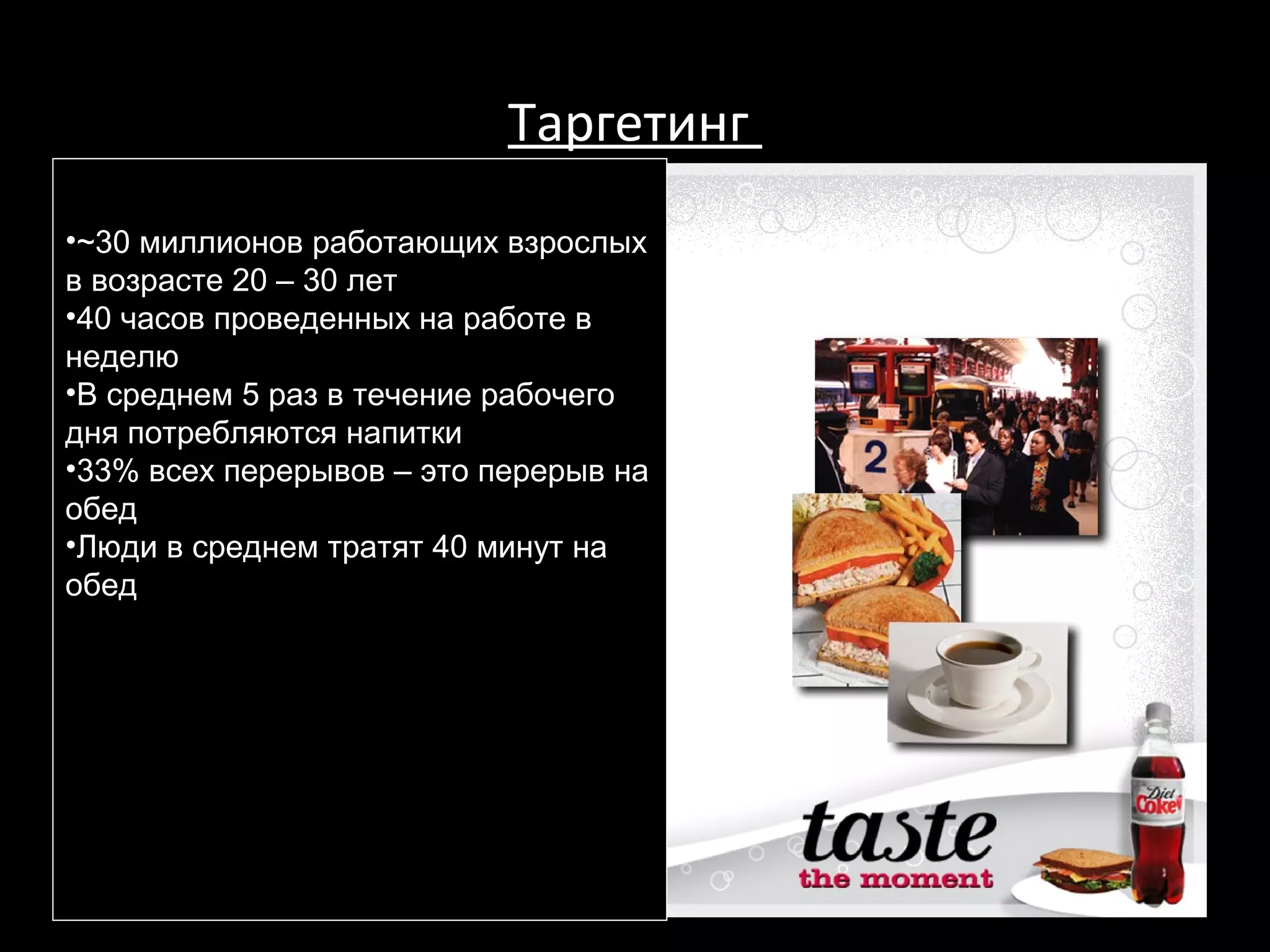 Таргетинг
•~30 миллионов работающих взрослых
в возрасте 20 – 30 лет
•40 часов проведенных на работе в
неделю
•В среднем 5 раз в течение рабочего
дня потребляются напитки
•33% всех перерывов – это перерыв на
обед
•Люди в среднем тратят 40 минут на
обед




                                  196
 
