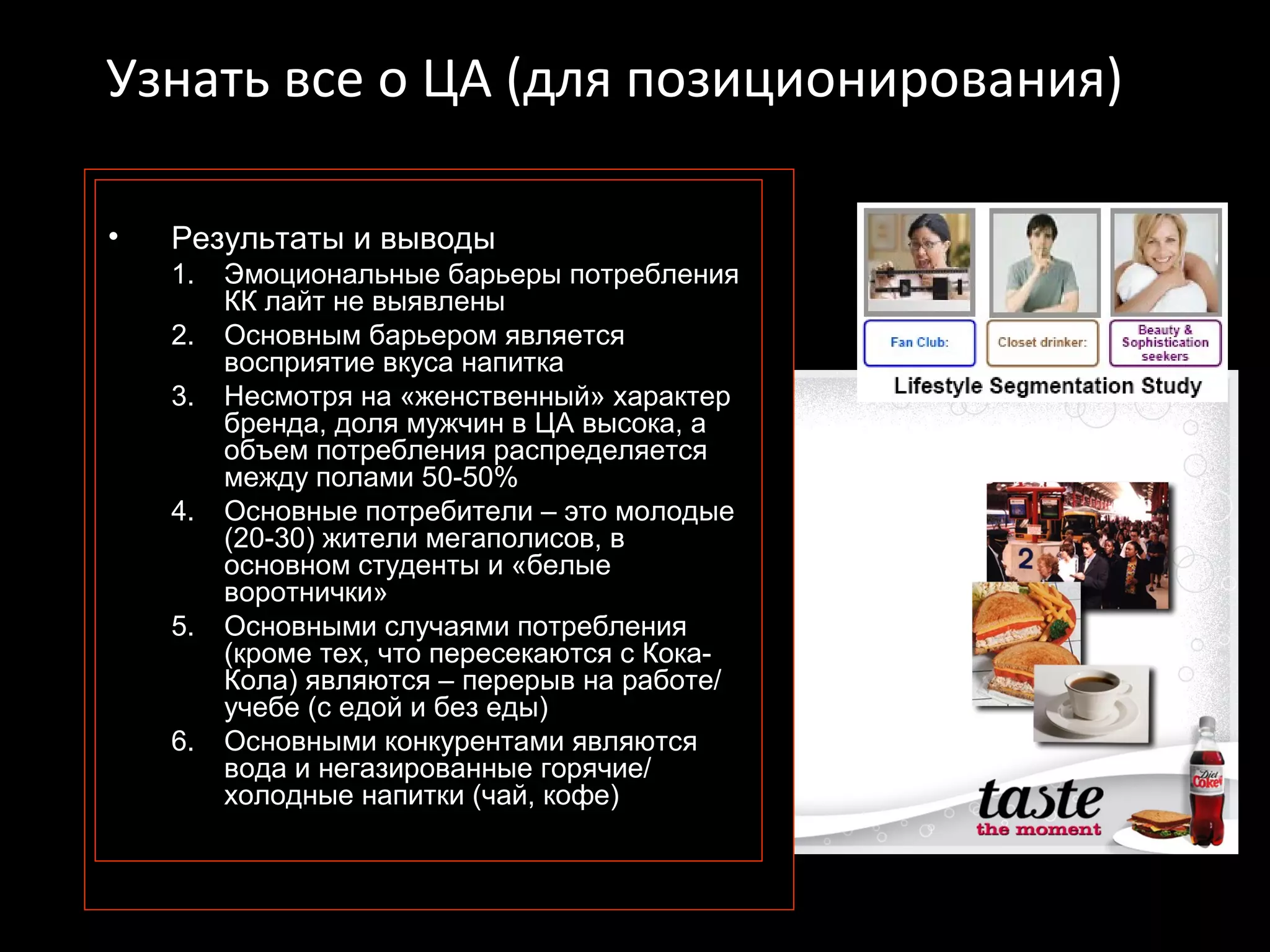 Узнать все о ЦА (для позиционирования)

•   Результаты и выводы
    1.   Эмоциональные барьеры потребления
         КК лайт не выявлены
    2.   Основным барьером является
         восприятие вкуса напитка
    3.   Несмотря на «женственный» характер
         бренда, доля мужчин в ЦА высока, а
         объем потребления распределяется
         между полами 50-50%
    4.   Основные потребители – это молодые
         (20-30) жители мегаполисов, в
         основном студенты и «белые
         воротнички»
    5.   Основными случаями потребления
         (кроме тех, что пересекаются с Кока-
         Кола) являются – перерыв на работе/
         учебе (с едой и без еды)
    6.   Основными конкурентами являются
         вода и негазированные горячие/
         холодные напитки (чай, кофе)
 