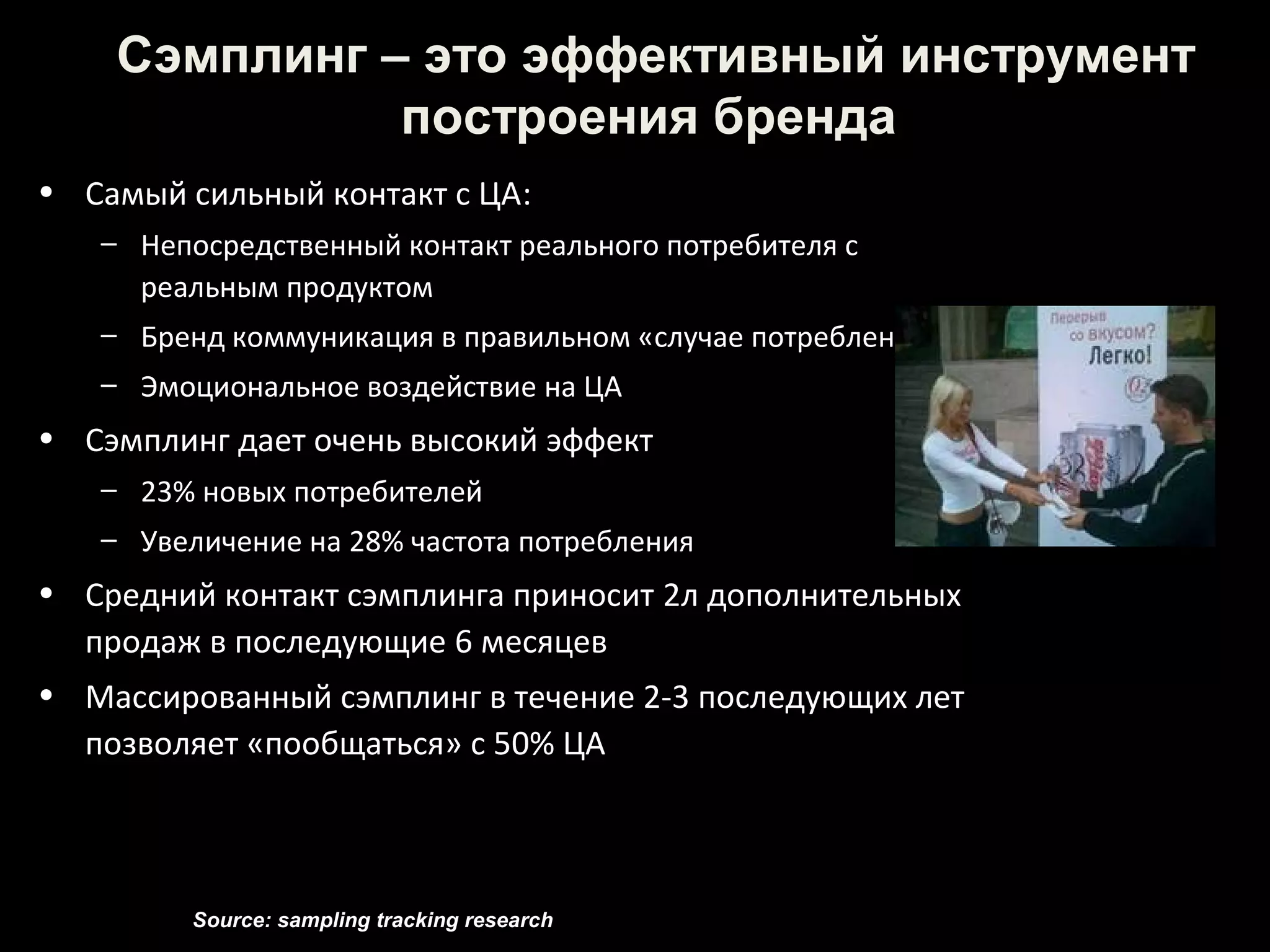 Сэмплинг – это эффективный инструмент
              построения бренда
• Самый сильный контакт с ЦА:
   – Непосредственный контакт реального потребителя с
     реальным продуктом
   – Бренд коммуникация в правильном «случае потребления»
   – Эмоциональное воздействие на ЦА
• Сэмплинг дает очень высокий эффект
   – 23% новых потребителей
   – Увеличение на 28% частота потребления
• Средний контакт сэмплинга приносит 2л дополнительных
  продаж в последующие 6 месяцев
• Массированный сэмплинг в течение 2-3 последующих лет
  позволяет «пообщаться» с 50% ЦА



         Source: sampling tracking research
 
