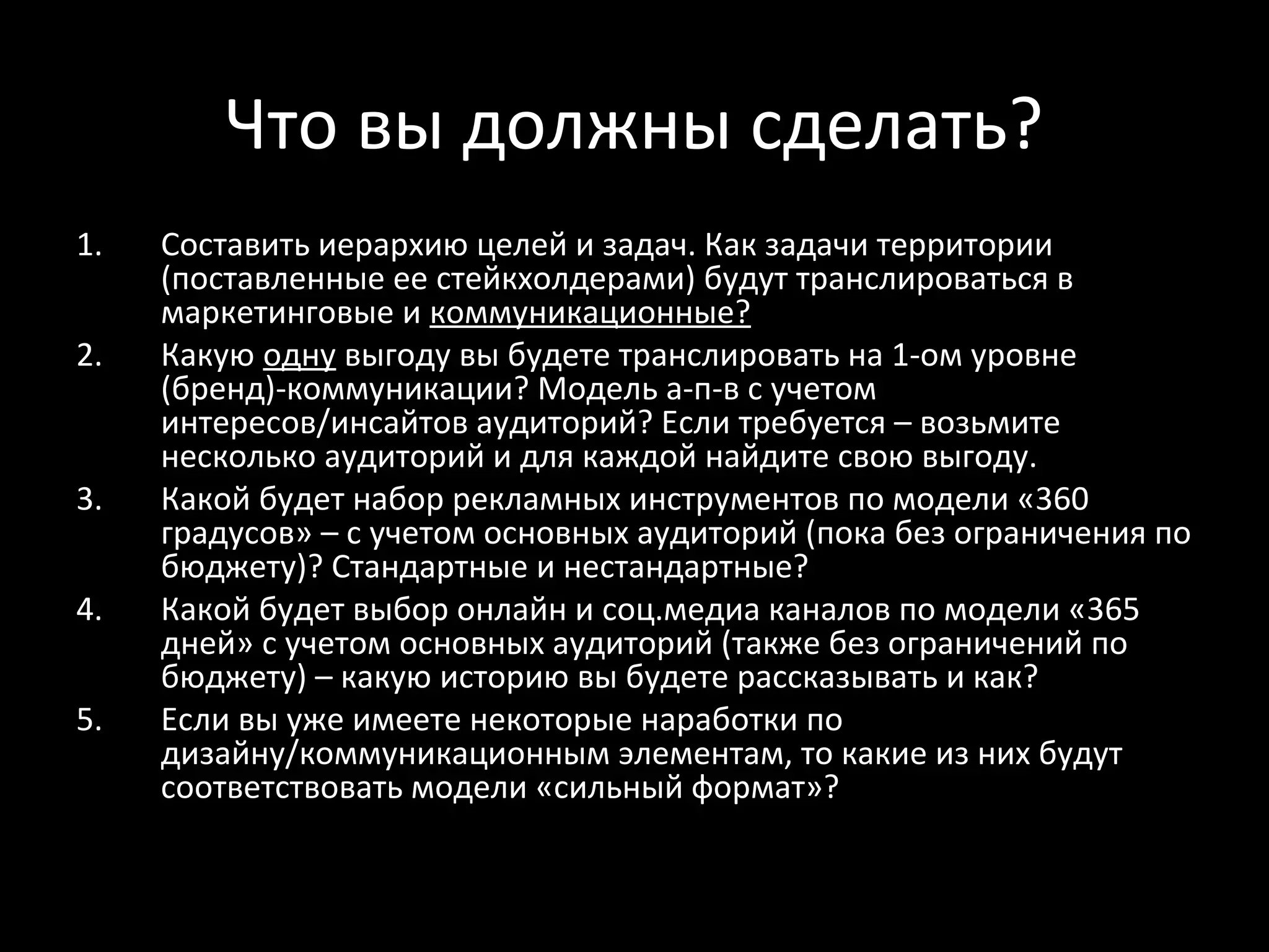 Что вы должны сделать?
1.   Составить иерархию целей и задач. Как задачи территории
     (поставленные ее стейкхолдерами) будут транслироваться в
     маркетинговые и коммуникационные?
2.   Какую одну выгоду вы будете транслировать на 1-ом уровне
     (бренд)-коммуникации? Модель а-п-в с учетом
     интересов/инсайтов аудиторий? Если требуется – возьмите
     несколько аудиторий и для каждой найдите свою выгоду.
3.   Какой будет набор рекламных инструментов по модели «360
     градусов» – с учетом основных аудиторий (пока без ограничения по
     бюджету)? Стандартные и нестандартные?
4.   Какой будет выбор онлайн и соц.медиа каналов по модели «365
     дней» с учетом основных аудиторий (также без ограничений по
     бюджету) – какую историю вы будете рассказывать и как?
5.   Если вы уже имеете некоторые наработки по
     дизайну/коммуникационным элементам, то какие из них будут
     соответствовать модели «сильный формат»?
 