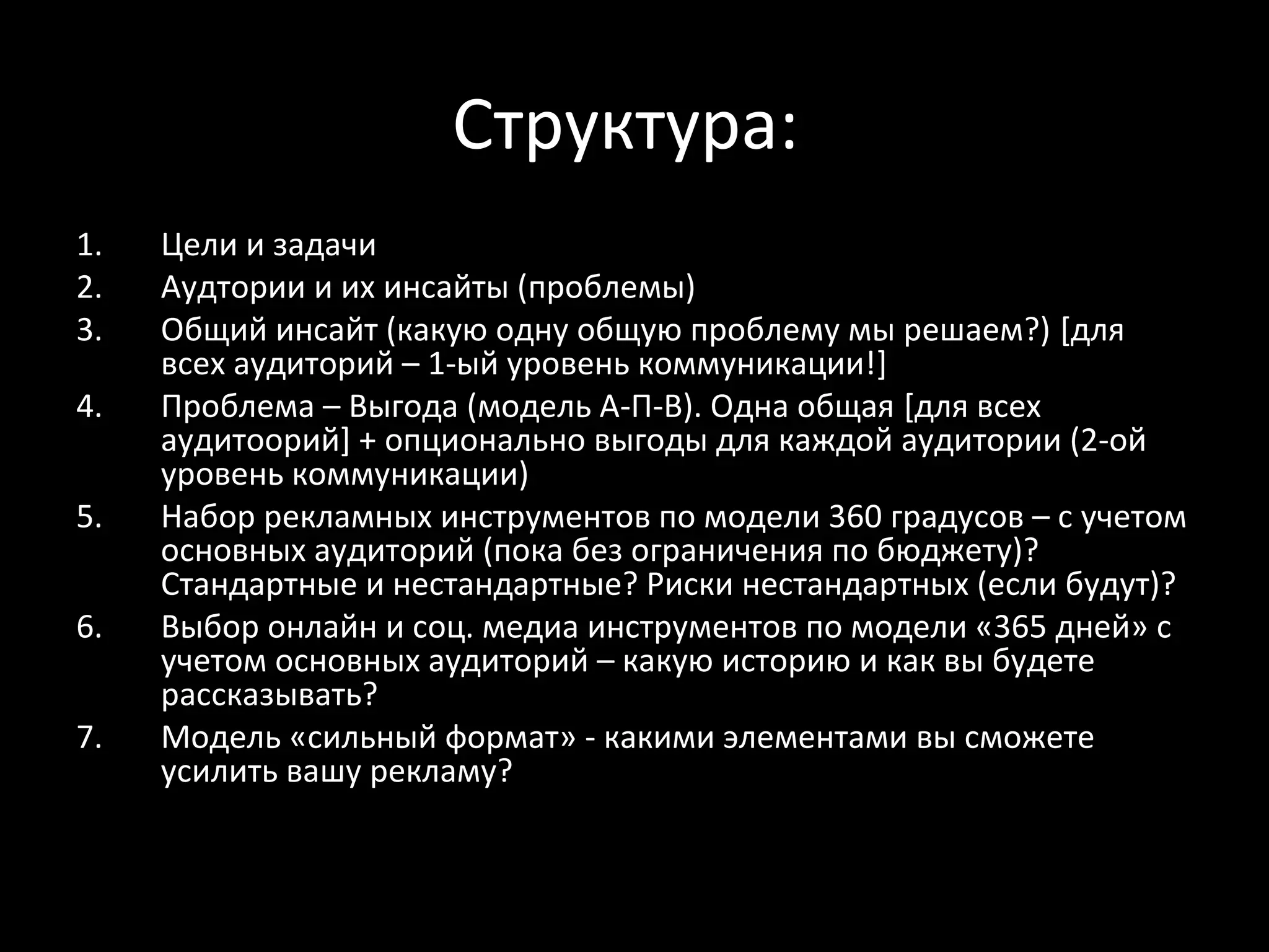 Структура:
1.   Цели и задачи
2.   Аудтории и их инсайты (проблемы)
3.   Общий инсайт (какую одну общую проблему мы решаем?) [для
     всех аудиторий – 1-ый уровень коммуникации!]
4.   Проблема – Выгода (модель А-П-В). Одна общая [для всех
     аудитоорий] + опционально выгоды для каждой аудитории (2-ой
     уровень коммуникации)
5.   Набор рекламных инструментов по модели 360 градусов – с учетом
     основных аудиторий (пока без ограничения по бюджету)?
     Стандартные и нестандартные? Риски нестандартных (если будут)?
6.   Выбор онлайн и соц. медиа инструментов по модели «365 дней» с
     учетом основных аудиторий – какую историю и как вы будете
     рассказывать?
7.   Модель «сильный формат» - какими элементами вы сможете
     усилить вашу рекламу?
 