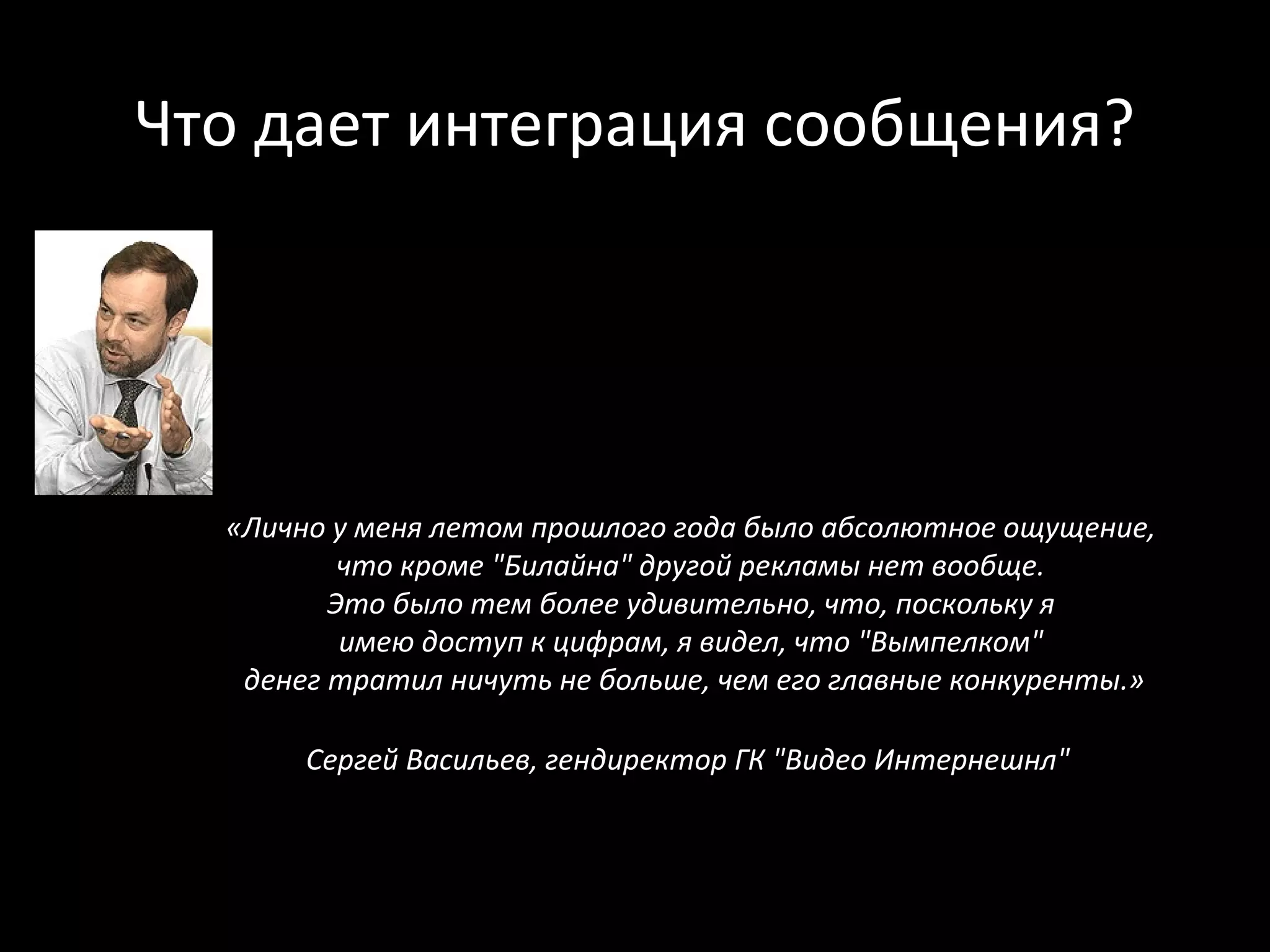 Что дает интеграция сообщения?




  «Лично у меня летом прошлого года было абсолютное ощущение,
          что кроме "Билайна" другой рекламы нет вообще.
         Это было тем более удивительно, что, поскольку я
          имею доступ к цифрам, я видел, что "Вымпелком"
   денег тратил ничуть не больше, чем его главные конкуренты.»

       Сергей Васильев, гендиректор ГК "Видео Интернешнл"
 