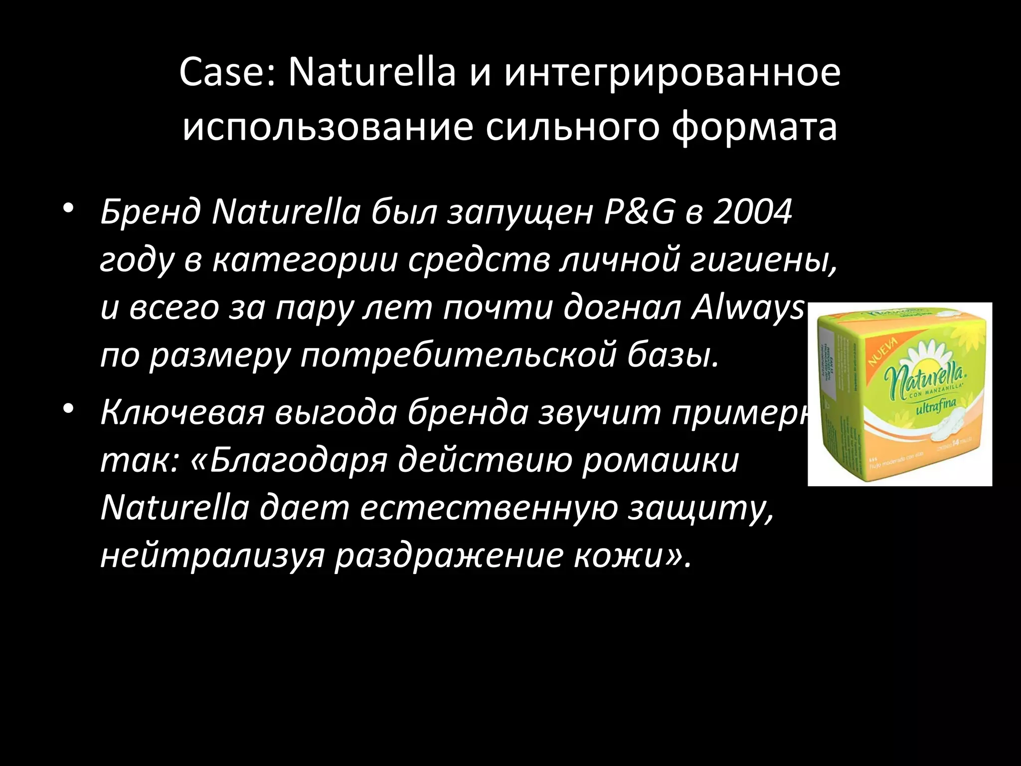 Case: Naturella и интегрированное
      использование сильного формата
• Бренд Naturella был запущен P&G в 2004
  году в категории средств личной гигиены,
  и всего за пару лет почти догнал Always
  по размеру потребительской базы.
• Ключевая выгода бренда звучит примерно
  так: «Благодаря действию ромашки
  Naturella дает естественную защиту,
  нейтрализуя раздражение кожи».
 