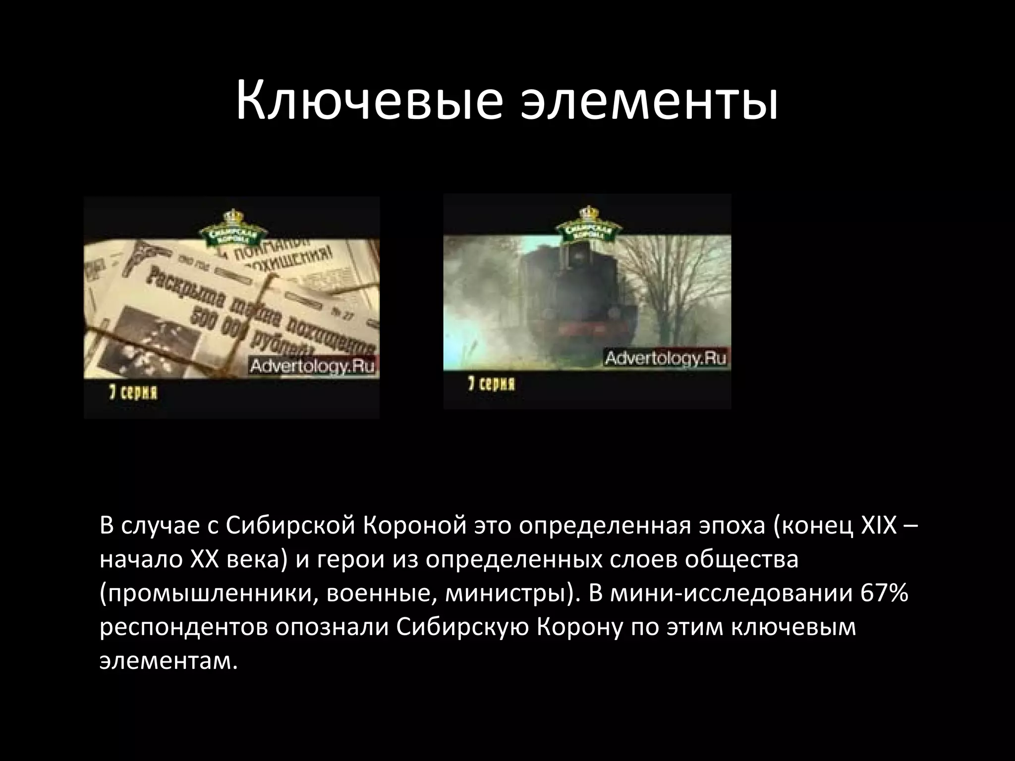 Ключевые элементы




В случае с Сибирской Короной это определенная эпоха (конец XIX –
начало XX века) и герои из определенных слоев общества
(промышленники, военные, министры). В мини-исследовании 67%
респондентов опознали Сибирскую Корону по этим ключевым
элементам.
 