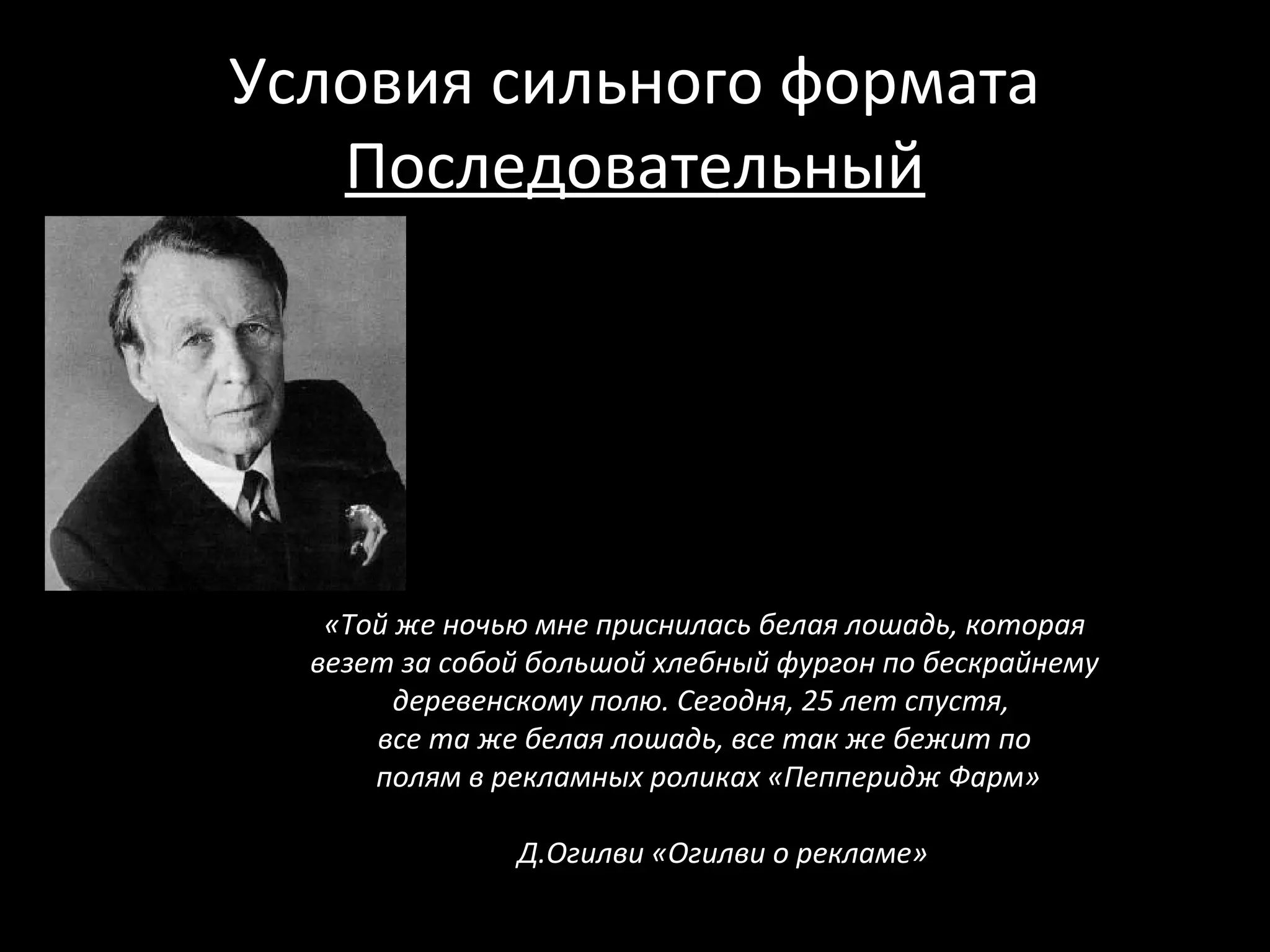 Условия сильного формата
   Последовательный




   «Той же ночью мне приснилась белая лошадь, которая
  везет за собой большой хлебный фургон по бескрайнему
        деревенскому полю. Сегодня, 25 лет спустя,
      все та же белая лошадь, все так же бежит по
      полям в рекламных роликах «Пепперидж Фарм»

               Д.Огилви «Огилви о рекламе»
 